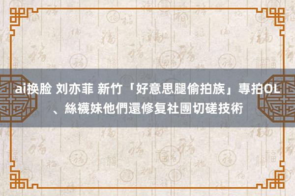 ai换脸 刘亦菲 新竹「好意思腿偷拍族」專拍OL、絲襪妹　他們還修复社團切磋技術
