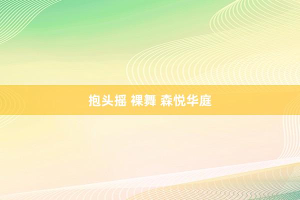 抱头摇 裸舞 森悦华庭