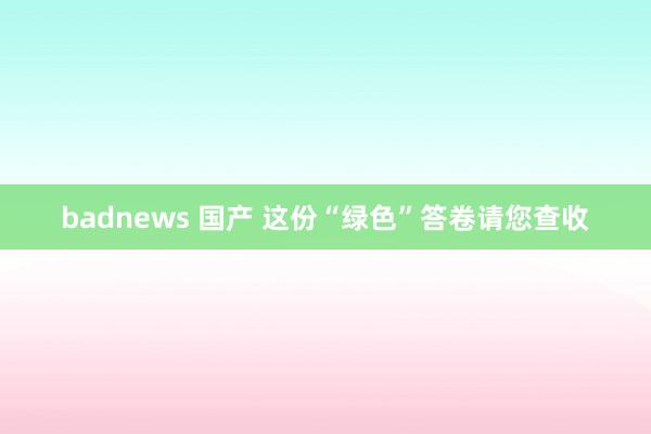 badnews 国产 这份“绿色”答卷请您查收