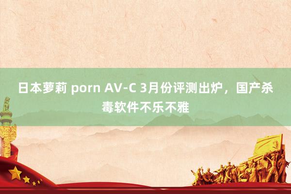 日本萝莉 porn AV-C 3月份评测出炉，国产杀毒软件不乐不雅