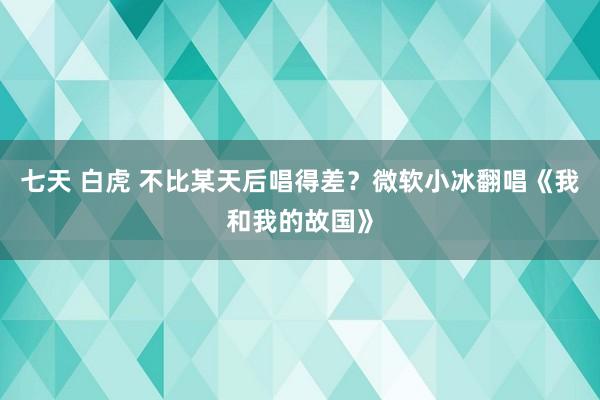 七天 白虎 不比某天后唱得差？微软小冰翻唱《我和我的故国》