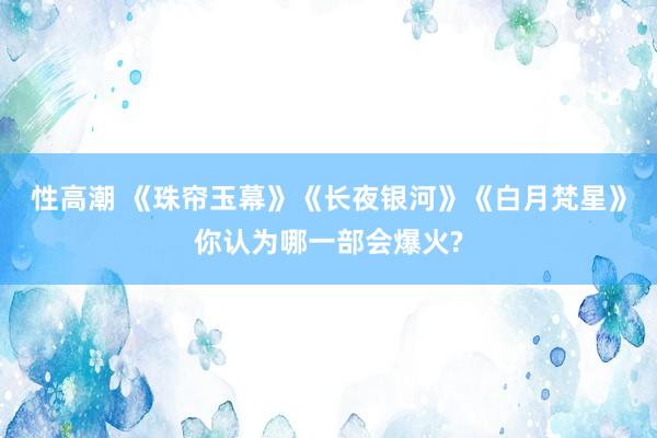 性高潮 《珠帘玉幕》《长夜银河》《白月梵星》你认为哪一部会爆火?
