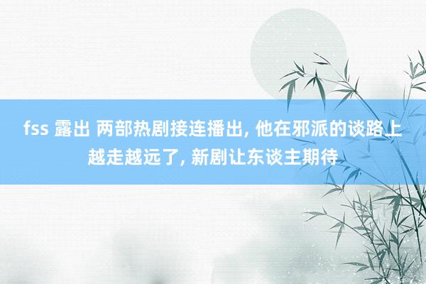 fss 露出 两部热剧接连播出， 他在邪派的谈路上越走越远了， 新剧让东谈主期待