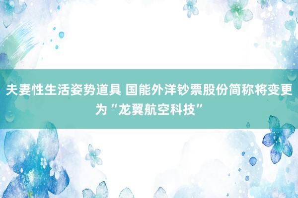 夫妻性生活姿势道具 国能外洋钞票股份简称将变更为“龙翼航空科技”