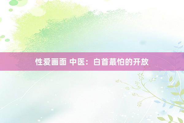 性爱画面 中医：白首蕞怕的开放