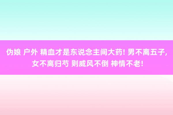 伪娘 户外 精血才是东说念主间大药! 男不离五子， 女不离归芍 则威风不倒 神情不老!