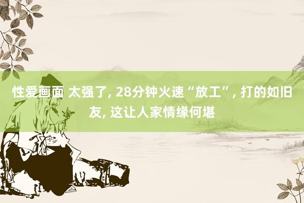 性爱画面 太强了， 28分钟火速“放工”， 打的如旧友， 这让人家情缘何堪