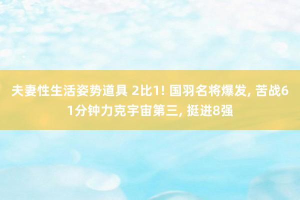 夫妻性生活姿势道具 2比1! 国羽名将爆发， 苦战61分钟力克宇宙第三， 挺进8强