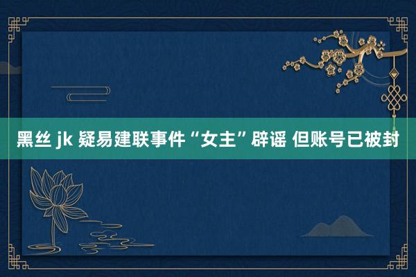 黑丝 jk 疑易建联事件“女主”辟谣 但账号已被封