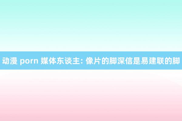 动漫 porn 媒体东谈主: 像片的脚深信是易建联的脚