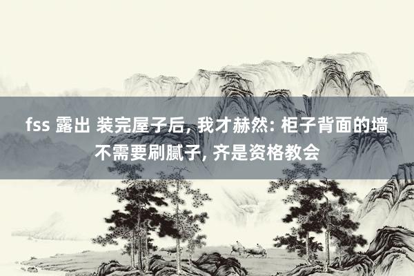 fss 露出 装完屋子后， 我才赫然: 柜子背面的墙不需要刷腻子， 齐是资格教会