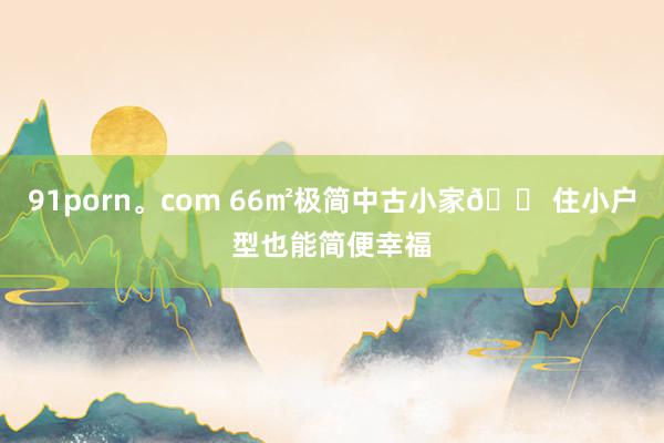 91porn。com 66㎡极简中古小家🏠住小户型也能简便幸福