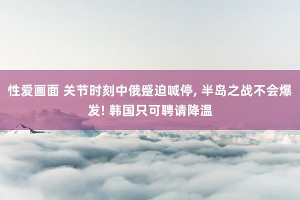性爱画面 关节时刻中俄蹙迫喊停， 半岛之战不会爆发! 韩国只可聘请降温