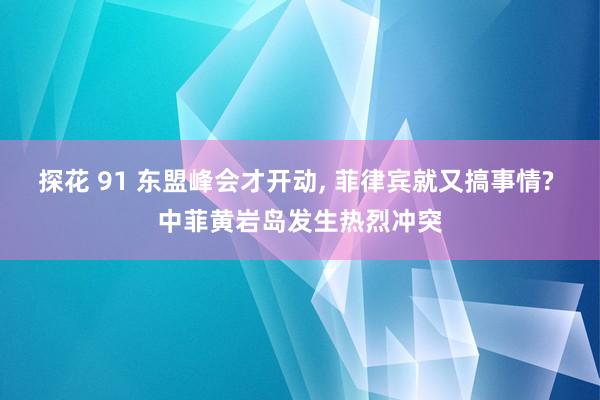 探花 91 东盟峰会才开动， 菲律宾就又搞事情? 中菲黄岩岛发生热烈冲突