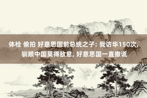 体检 偷拍 好意思国前总统之子: 我访华150次， 驯顺中国莫得敌意， 好意思国一直撒谎