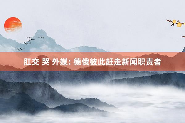 肛交 哭 外媒: 德俄彼此赶走新闻职责者