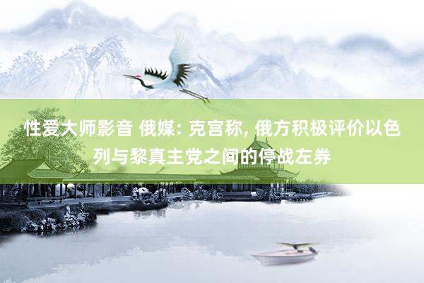 性爱大师影音 俄媒: 克宫称， 俄方积极评价以色列与黎真主党之间的停战左券