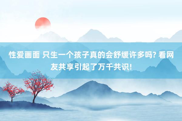 性爱画面 只生一个孩子真的会舒缓许多吗? 看网友共享引起了万千共识!