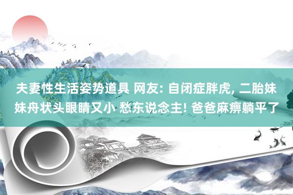 夫妻性生活姿势道具 网友: 自闭症胖虎， 二胎妹妹舟状头眼睛又小 愁东说念主! 爸爸麻痹躺平了