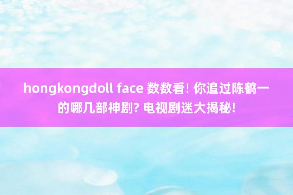 hongkongdoll face 数数看! 你追过陈鹤一的哪几部神剧? 电视剧迷大揭秘!