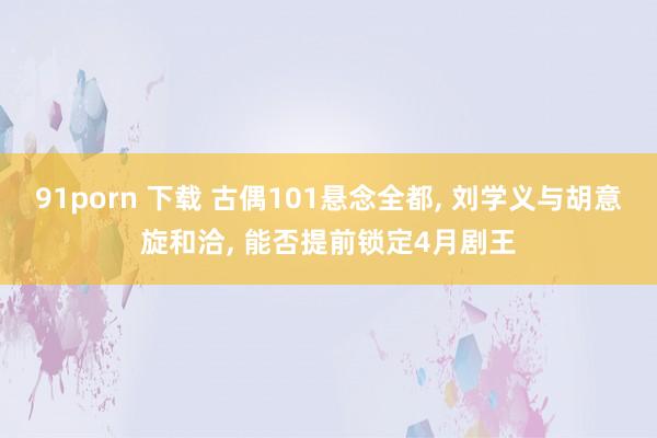 91porn 下载 古偶101悬念全都， 刘学义与胡意旋和洽， 能否提前锁定4月剧王