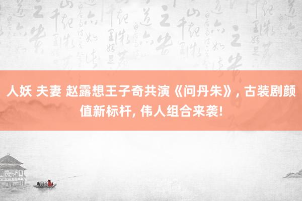 人妖 夫妻 赵露想王子奇共演《问丹朱》， 古装剧颜值新标杆， 伟人组合来袭!