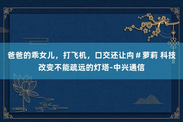 爸爸的乖女儿，打飞机，口交还让禸＃萝莉 科技改变不能疏远的灯塔-中兴通信