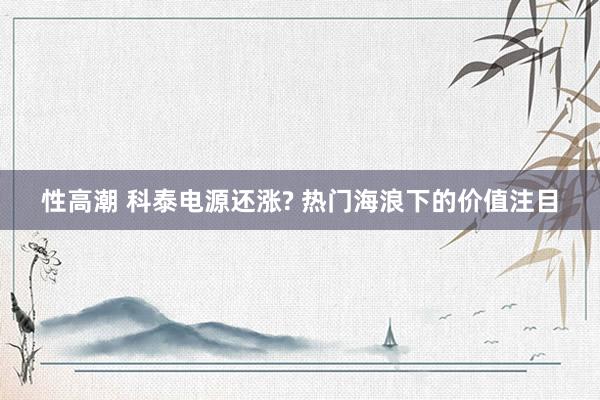 性高潮 科泰电源还涨? 热门海浪下的价值注目
