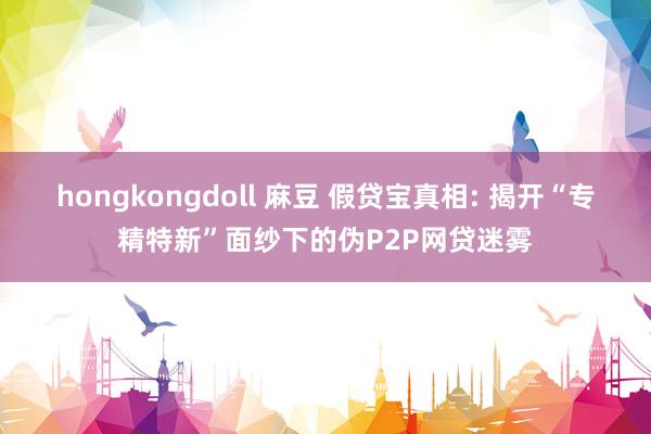 hongkongdoll 麻豆 假贷宝真相: 揭开“专精特新”面纱下的伪P2P网贷迷雾