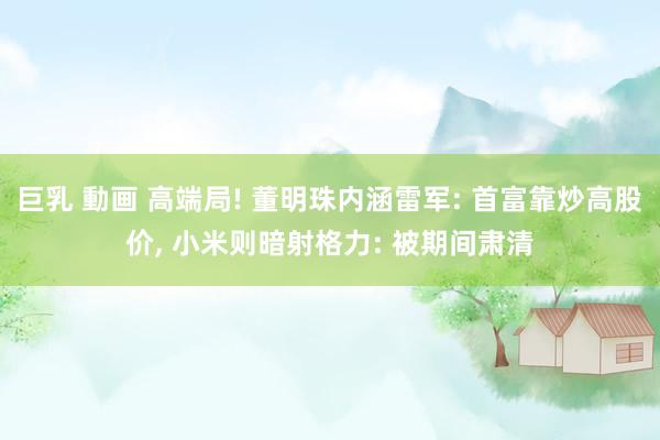 巨乳 動画 高端局! 董明珠内涵雷军: 首富靠炒高股价， 小米则暗射格力: 被期间肃清