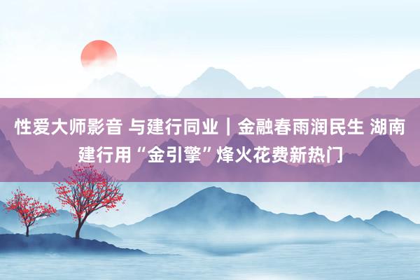 性爱大师影音 与建行同业｜金融春雨润民生 湖南建行用“金引擎”烽火花费新热门
