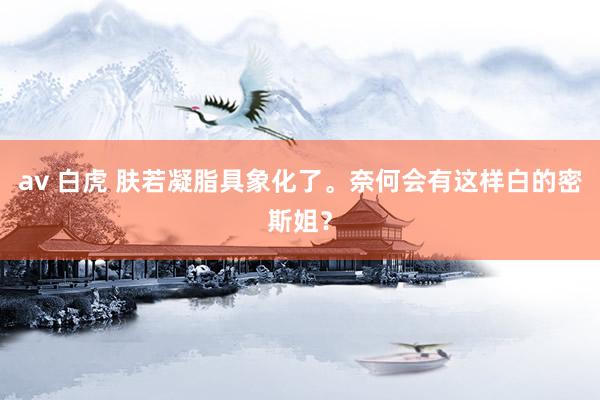 av 白虎 肤若凝脂具象化了。奈何会有这样白的密斯姐？