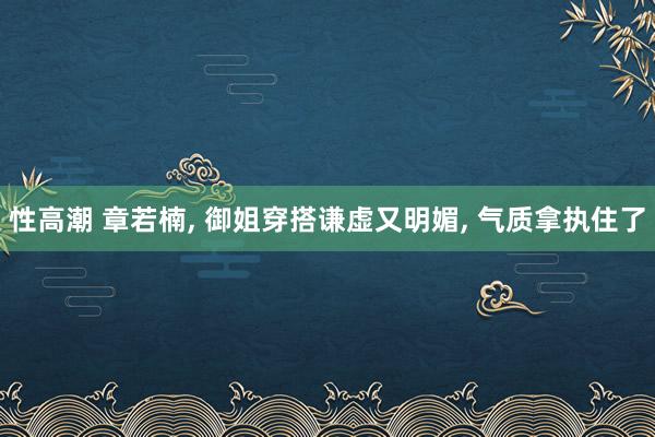 性高潮 章若楠， 御姐穿搭谦虚又明媚， 气质拿执住了