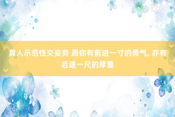 真人示范性交姿势 愿你有前进一寸的勇气， 亦有后退一尺的厚重