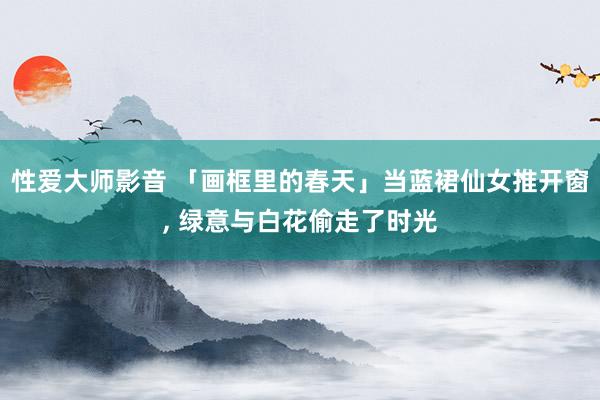 性爱大师影音 「画框里的春天」当蓝裙仙女推开窗， 绿意与白花偷走了时光