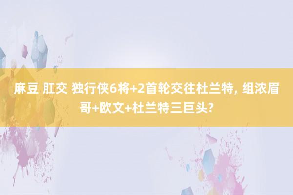 麻豆 肛交 独行侠6将+2首轮交往杜兰特， 组浓眉哥+欧文+杜兰特三巨头?