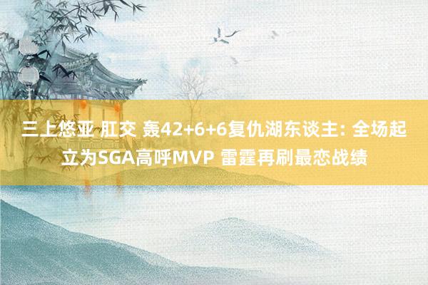 三上悠亚 肛交 轰42+6+6复仇湖东谈主: 全场起立为SGA高呼MVP 雷霆再刷最恋战绩