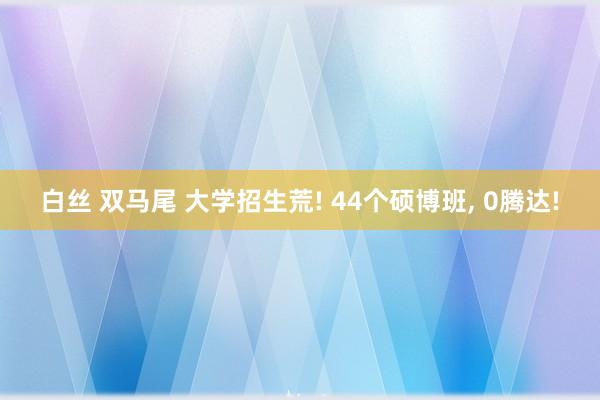 白丝 双马尾 大学招生荒! 44个硕博班， 0腾达!