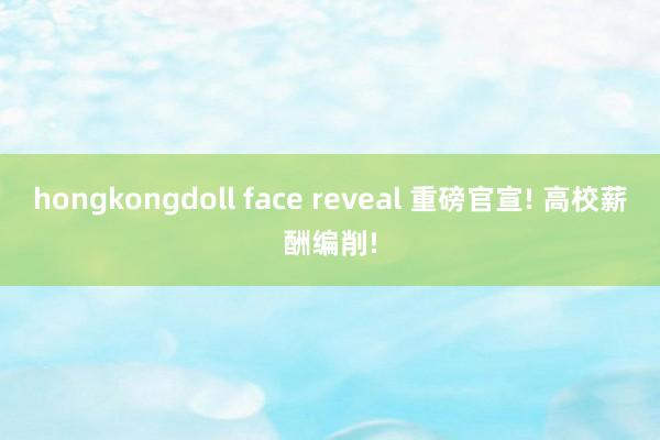 hongkongdoll face reveal 重磅官宣! 高校薪酬编削!