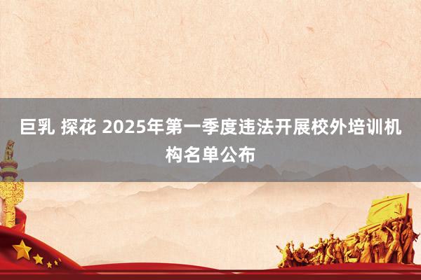 巨乳 探花 2025年第一季度违法开展校外培训机构名单公布