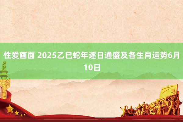 性爱画面 2025乙巳蛇年逐日通盛及各生肖运势6月10日