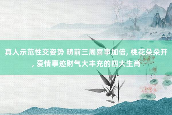 真人示范性交姿势 畴前三周喜事加倍， 桃花朵朵开， 爱情事迹财气大丰充的四大生肖