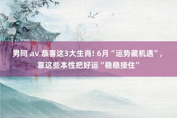 男同 av 恭喜这3大生肖! 6月“运势藏机遇”， 靠这些本性把好运“稳稳接住”