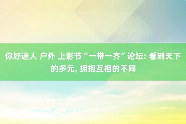 你好迷人 户外 上影节“一带一齐”论坛: 看到天下的多元， 拥抱互相的不同