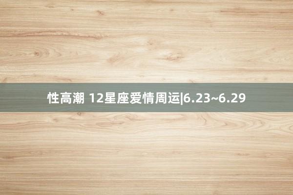 性高潮 12星座爱情周运|6.23~6.29