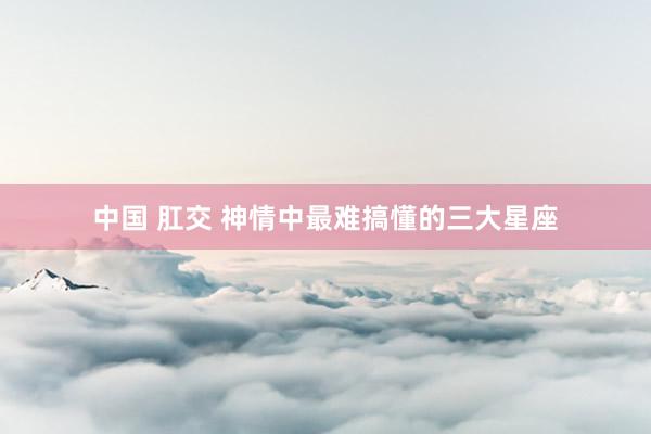 中国 肛交 神情中最难搞懂的三大星座