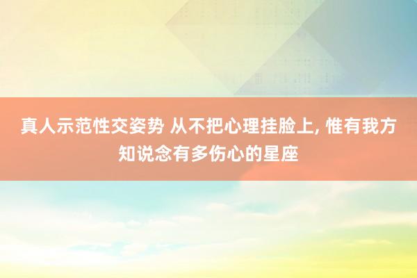 真人示范性交姿势 从不把心理挂脸上， 惟有我方知说念有多伤心的星座