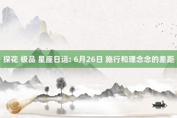 探花 极品 星座日运: 6月26日 施行和理念念的差距